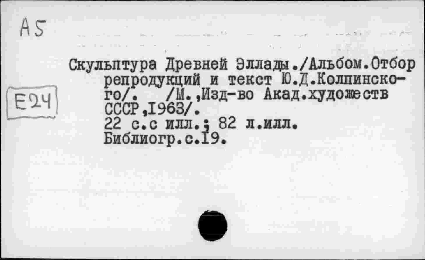 ﻿
AS"	_ ..
Скульптура Древней Эллада./Альбом.Отбор репродукций и текст Ю.Д.Колпинско-го/. /М. ,Изд-во Акад.художеств СССР ,1963/.
22 с.с илл.: 82 л.илл.
Библиогр.с.19.